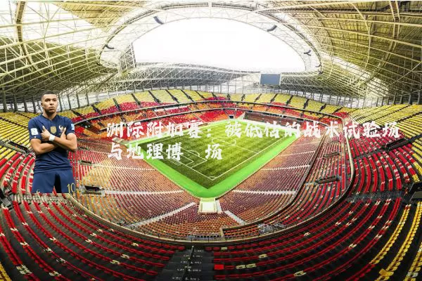 洲际附加赛:被低估的战术试验场与地理博弈场